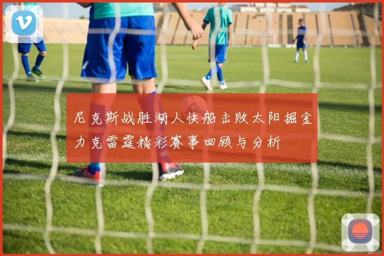 尼克斯战胜湖人快船击败太阳掘金力克雷霆精彩赛事回顾与分析