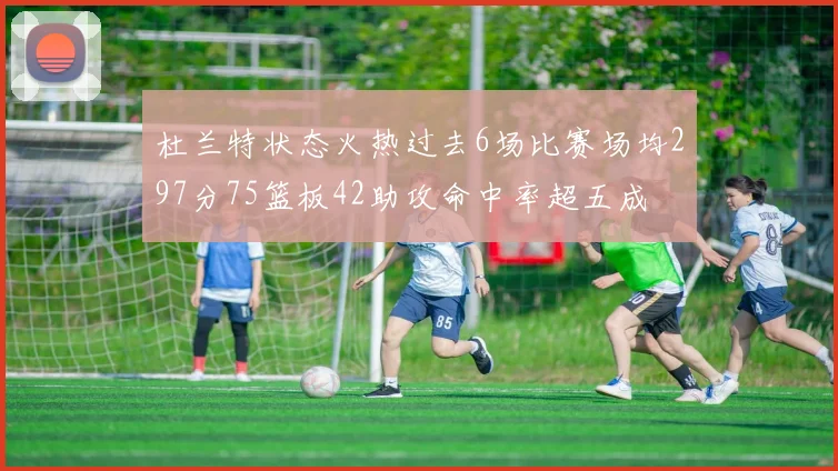 杜兰特状态火热过去6场比赛场均297分75篮板42助攻命中率超五成