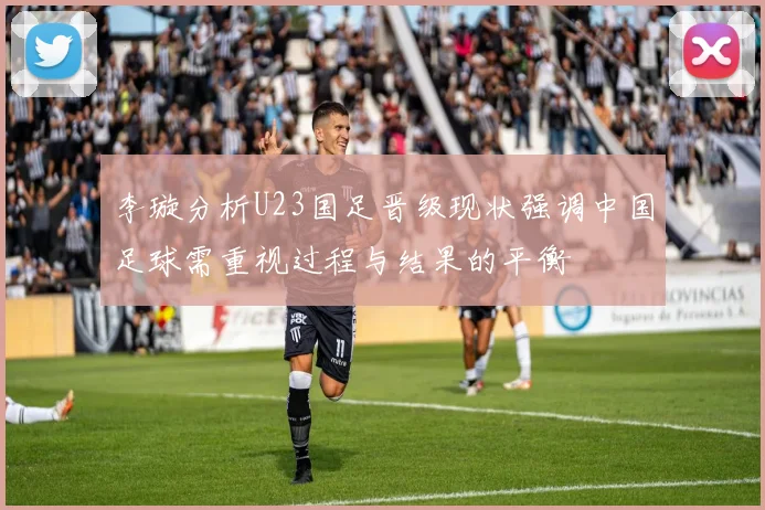 李璇分析U23国足晋级现状强调中国足球需重视过程与结果的平衡