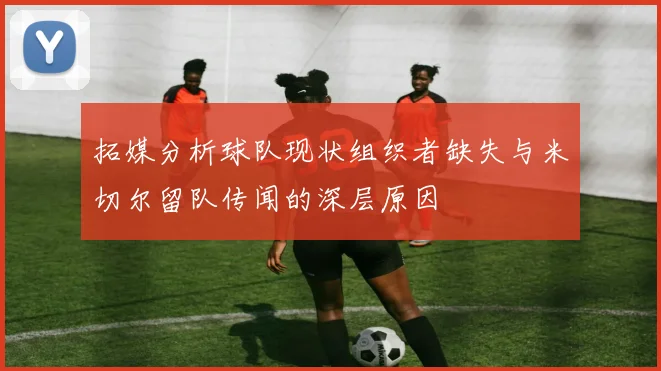 拓媒分析球队现状组织者缺失与米切尔留队传闻的深层原因