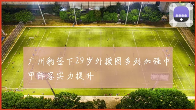 广州豹签下29岁外援图多列加强中甲阵容实力提升