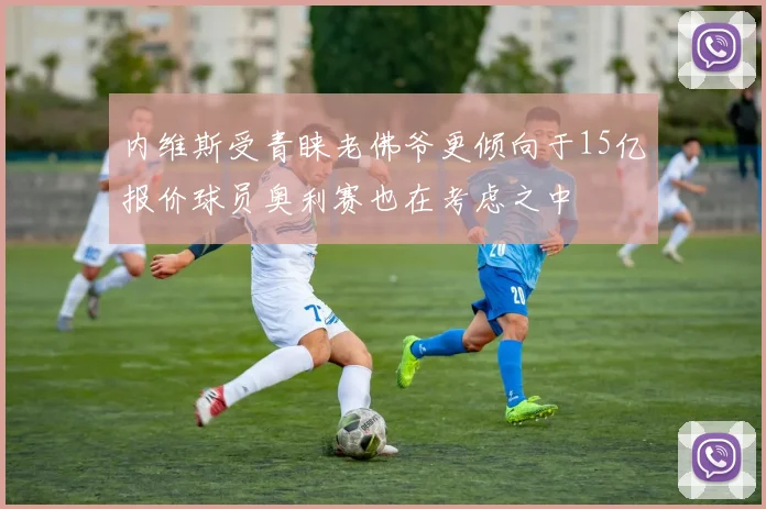 内维斯受青睐老佛爷更倾向于15亿报价球员奥利赛也在考虑之中