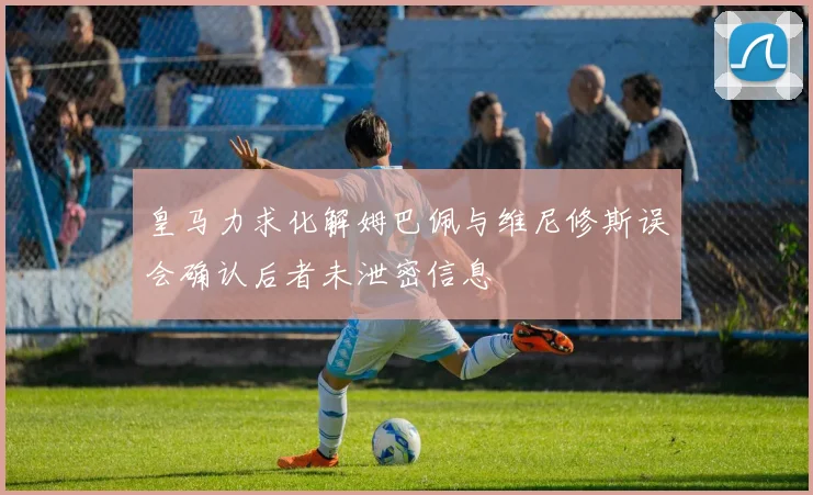 皇马力求化解姆巴佩与维尼修斯误会确认后者未泄密信息