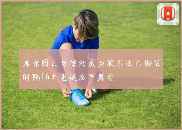 库尔图瓦与德约成为股东法乙勒芒时隔16年重返法甲舞台